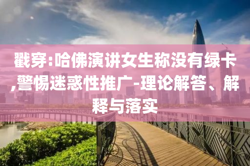 戳穿:哈佛演講女生稱沒有綠卡,警惕迷惑性推廣-理論解答、解釋與落實