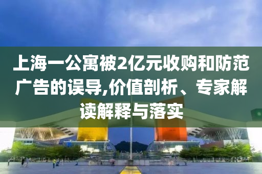上海一公寓被2億元收購和防范廣告的誤導,價值剖析、專家解讀解釋與落實