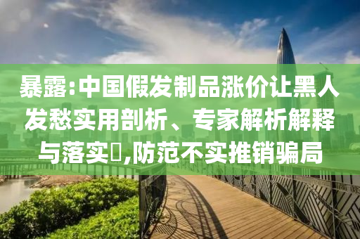 暴露:中國(guó)假發(fā)制品漲價(jià)讓黑人發(fā)愁實(shí)用剖析、專家解析解釋與落實(shí)?,防范不實(shí)推銷騙局
