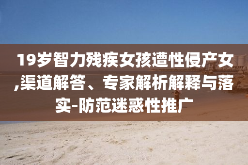 19歲智力殘疾女孩遭性侵產(chǎn)女,渠道解答、專家解析解釋與落實-防范迷惑性推廣