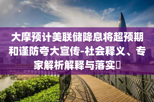 大摩預(yù)計(jì)美聯(lián)儲(chǔ)降息將超預(yù)期和謹(jǐn)防夸大宣傳-社會(huì)釋義、專家解析解釋與落實(shí)?