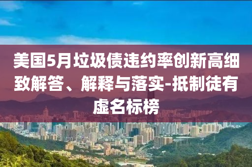 美國(guó)5月垃圾債違約率創(chuàng)新高細(xì)致解答、解釋與落實(shí)-抵制徒有虛名標(biāo)榜