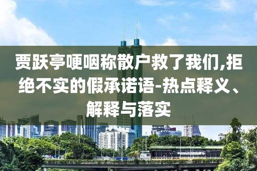 賈躍亭哽咽稱散戶救了我們,拒絕不實的假承諾語-熱點釋義、解釋與落實