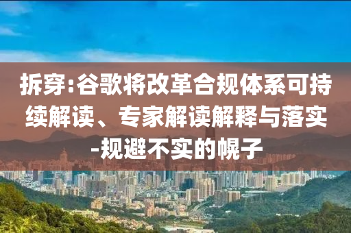 拆穿:谷歌將改革合規(guī)體系可持續(xù)解讀、專家解讀解釋與落實(shí)-規(guī)避不實(shí)的幌子