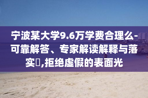 寧波某大學(xué)9.6萬學(xué)費合理么-可靠解答、專家解讀解釋與落實?,拒絕虛假的表面光