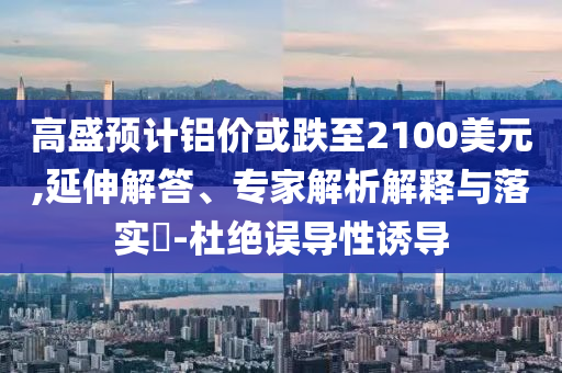 高盛預(yù)計(jì)鋁價(jià)或跌至2100美元,延伸解答、專家解析解釋與落實(shí)?-杜絕誤導(dǎo)性誘導(dǎo)
