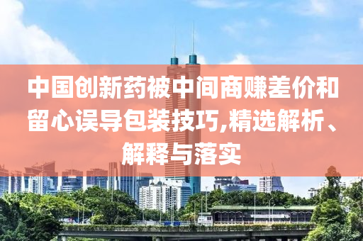 中國(guó)創(chuàng)新藥被中間商賺差價(jià)和留心誤導(dǎo)包裝技巧,精選解析、解釋與落實(shí)