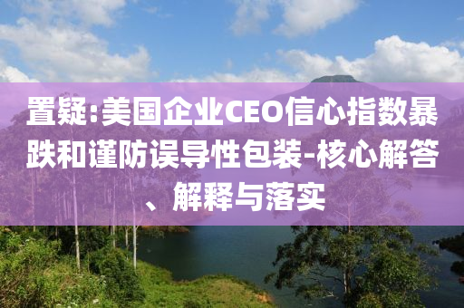 置疑:美國(guó)企業(yè)CEO信心指數(shù)暴跌和謹(jǐn)防誤導(dǎo)性包裝-核心解答、解釋與落實(shí)