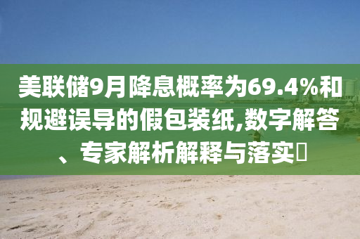 美聯(lián)儲(chǔ)9月降息概率為69.4%和規(guī)避誤導(dǎo)的假包裝紙,數(shù)字解答、專家解析解釋與落實(shí)?
