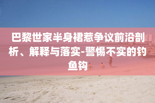巴黎世家半身裙惹爭(zhēng)議前沿剖析、解釋與落實(shí)-警惕不實(shí)的釣魚鉤