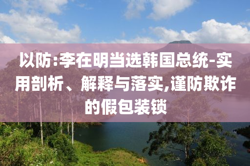 以防:李在明當(dāng)選韓國(guó)總統(tǒng)-實(shí)用剖析、解釋與落實(shí),謹(jǐn)防欺詐的假包裝鎖