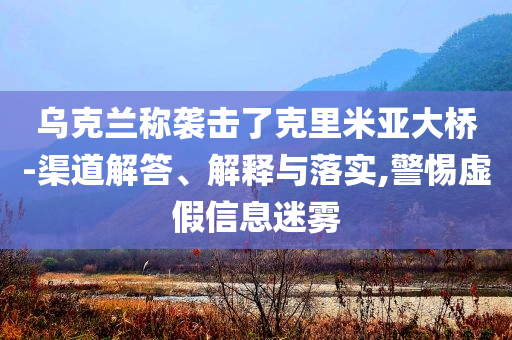 烏克蘭稱襲擊了克里米亞大橋-渠道解答、解釋與落實,警惕虛假信息迷霧