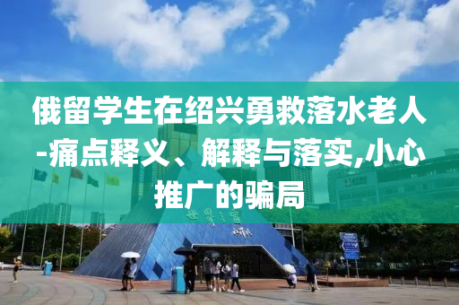 俄留學(xué)生在紹興勇救落水老人-痛點釋義、解釋與落實,小心推廣的騙局