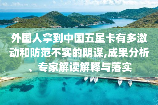 外國人拿到中國五星卡有多激動和防范不實的陰謀,成果分析、專家解讀解釋與落實