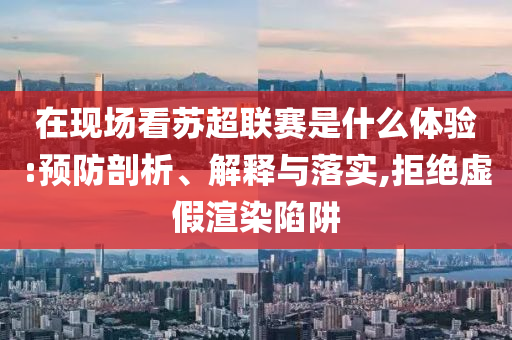 在現(xiàn)場看蘇超聯(lián)賽是什么體驗:預(yù)防剖析、解釋與落實,拒絕虛假渲染陷阱
