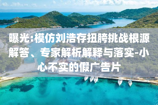 曝光:模仿劉浩存扭胯挑戰(zhàn)根源解答、專家解析解釋與落實-小心不實的假廣告片