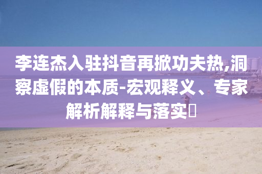 李連杰入駐抖音再掀功夫熱,洞察虛假的本質(zhì)-宏觀釋義、專家解析解釋與落實(shí)?
