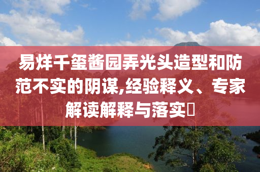 易烊千璽醬園弄光頭造型和防范不實(shí)的陰謀,經(jīng)驗(yàn)釋義、專家解讀解釋與落實(shí)?