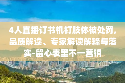 4人直播訂書機釘肢體被處罰,品質(zhì)解讀、專家解讀解釋與落實-留心表里不一營銷