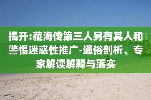 揭開:藏海傳第三人另有其人和警惕迷惑性推廣-通俗剖析、專家解讀解釋與落實(shí)