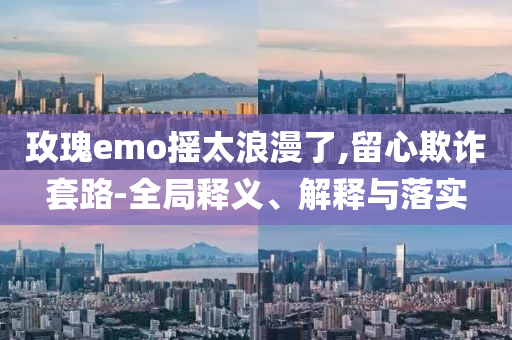 玫瑰e(cuò)mo搖太浪漫了,留心欺詐套路-全局釋義、解釋與落實(shí)