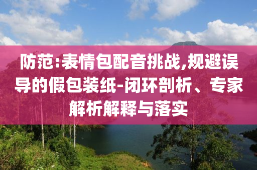 防范:表情包配音挑戰(zhàn),規(guī)避誤導(dǎo)的假包裝紙-閉環(huán)剖析、專家解析解釋與落實(shí)
