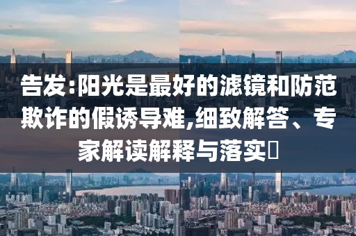 告發(fā):陽(yáng)光是最好的濾鏡和防范欺詐的假誘導(dǎo)難,細(xì)致解答、專家解讀解釋與落實(shí)?