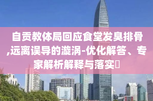 自貢教體局回應(yīng)食堂發(fā)臭排骨,遠離誤導(dǎo)的漩渦-優(yōu)化解答、專家解析解釋與落實?
