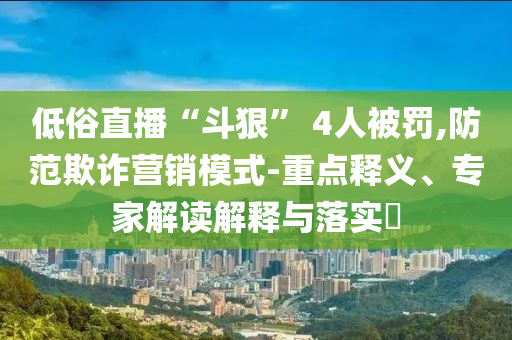 低俗直播“斗狠” 4人被罰,防范欺詐營銷模式-重點釋義、專家解讀解釋與落實?