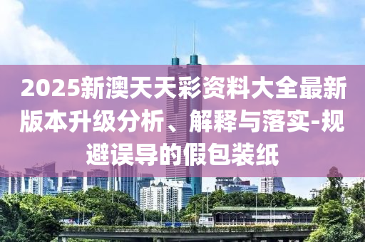 2025新澳天天彩資料大全最新版本升級分析、解釋與落實-規(guī)避誤導的假包裝紙