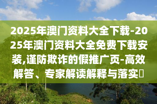 2025年澳門資料大全下載-2025年澳門資料大全免費下載安裝,謹防欺詐的假推廣頁-高效解答、專家解讀解釋與落實?