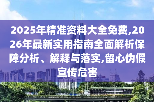 2025年精準資料大全免費,2026年最新實用指南全面解析保障分析、解釋與落實,留心偽假宣傳危害