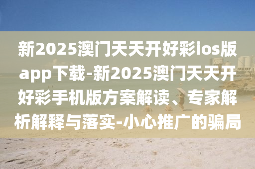 新2025澳門天天開好彩ios版app下載-新2025澳門天天開好彩手機版方案解讀、專家解析解釋與落實-小心推廣的騙局