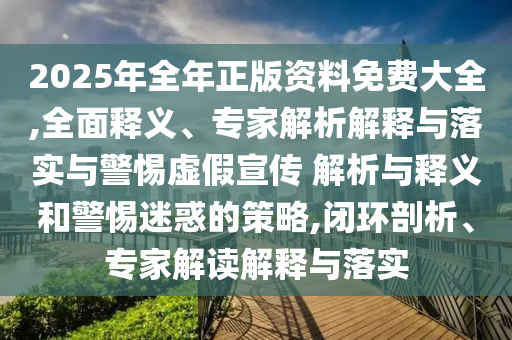 2025年全年正版資料免費大全,全面釋義、專家解析解釋與落實與警惕虛假宣傳 解析與釋義和警惕迷惑的策略,閉環(huán)剖析、專家解讀解釋與落實