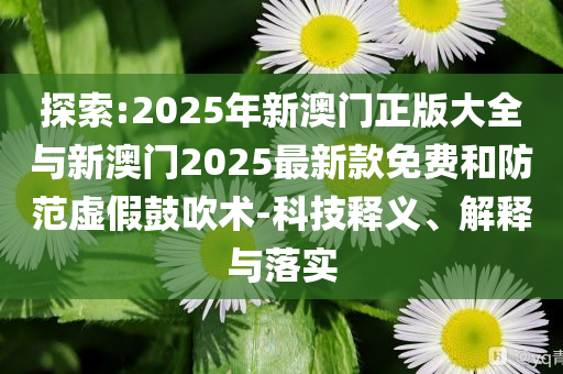 探索:2025年新澳門正版大全與新澳門2025最新款免費和防范虛假鼓吹術-科技釋義、解釋與落實