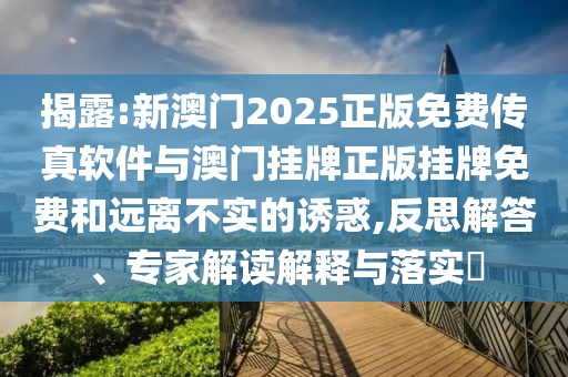 揭露:新澳門2025正版免費傳真軟件與澳門掛牌正版掛牌免費和遠離不實的誘惑,反思解答、專家解讀解釋與落實?