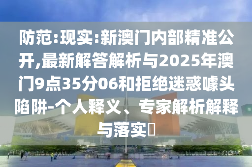 防范:現(xiàn)實(shí):新澳門(mén)內(nèi)部精準(zhǔn)公開(kāi),最新解答解析與2025年澳門(mén)9點(diǎn)35分06和拒絕迷惑噱頭陷阱-個(gè)人釋義、專家解析解釋與落實(shí)?