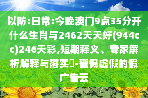 以防:日常:今晚澳門(mén)9點(diǎn)35分開(kāi)什么生肖與2462天天好(944cc)246天彩,短期釋義、專家解析解釋與落實(shí)?-警惕虛假的假?gòu)V告云