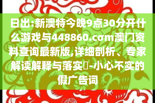 日出:新澳特今晚9點30分開什么游戲與448860.cσm澳門資料查詢最新版,詳細(xì)剖析、專家解讀解釋與落實?-小心不實的假廣告詞