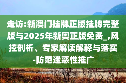 走訪:新澳門掛牌正版掛牌完整版與2025年新奧正版免費_,風(fēng)控剖析、專家解讀解釋與落實-防范迷惑性推廣