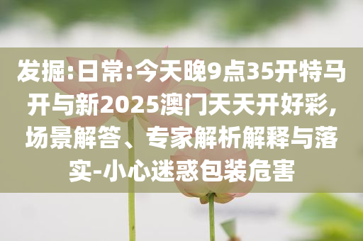 發(fā)掘:日常:今天晚9點(diǎn)35開特馬開與新2025澳門天天開好彩,場景解答、專家解析解釋與落實(shí)-小心迷惑包裝危害