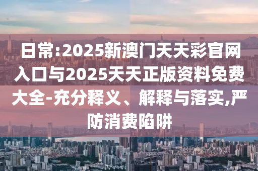 日常:2025新澳門天天彩官網(wǎng)入口與2025天天正版資料免費大全-充分釋義、解釋與落實,嚴(yán)防消費陷阱