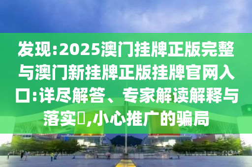 發(fā)現(xiàn):2025澳門掛牌正版完整與澳門新掛牌正版掛牌官網(wǎng)入口:詳盡解答、專家解讀解釋與落實?,小心推廣的騙局
