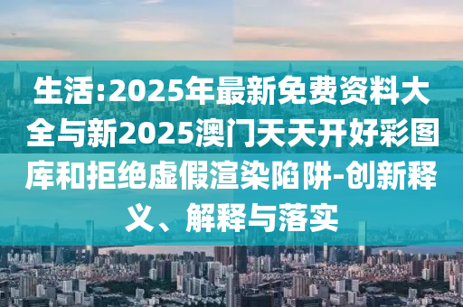 生活:2025年最新免費(fèi)資料大全與新2025澳門天天開(kāi)好彩圖庫(kù)和拒絕虛假渲染陷阱-創(chuàng)新釋義、解釋與落實(shí)