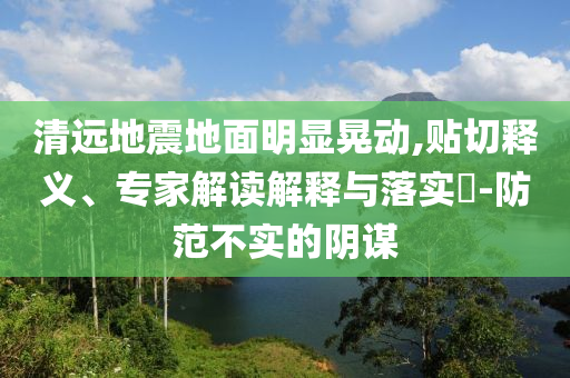 清遠(yuǎn)地震地面明顯晃動(dòng),貼切釋義、專家解讀解釋與落實(shí)?-防范不實(shí)的陰謀