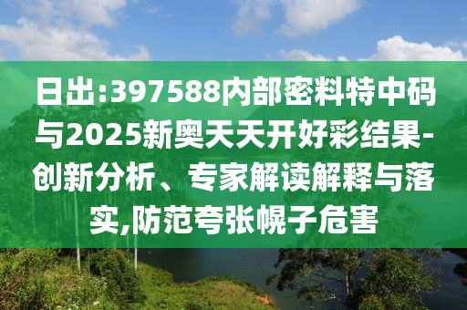 日出:397588內(nèi)部密料特中碼與2025新奧天天開(kāi)好彩結(jié)果-創(chuàng)新分析、專家解讀解釋與落實(shí),防范夸張幌子危害