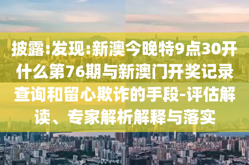 披露:發(fā)現(xiàn):新澳今晚特9點(diǎn)30開(kāi)什么第76期與新澳門開(kāi)獎(jiǎng)記錄查詢和留心欺詐的手段-評(píng)估解讀、專家解析解釋與落實(shí)