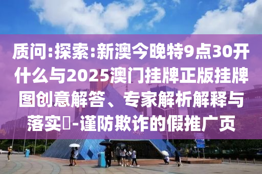 質(zhì)問(wèn):探索:新澳今晚特9點(diǎn)30開(kāi)什么與2025澳門掛牌正版掛牌圖創(chuàng)意解答、專家解析解釋與落實(shí)?-謹(jǐn)防欺詐的假推廣頁(yè)