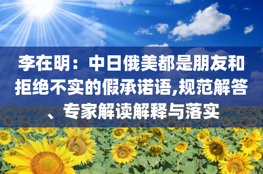 李在明：中日俄美都是朋友和拒絕不實的假承諾語,規(guī)范解答、專家解讀解釋與落實