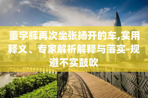 董宇輝再次坐張揚開的車,實用釋義、專家解析解釋與落實-規(guī)避不實鼓吹